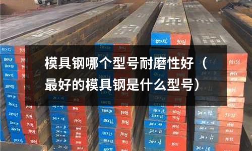 模具鋼哪個型號耐磨性好（最好的模具鋼是什么型號）
