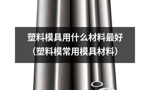 塑料模具用什么材料最好(塑料模常用模具材料)