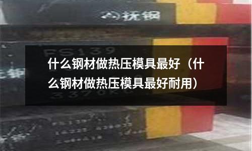 什么鋼材做熱壓模具最好(什么鋼材做熱壓模具最好耐用)