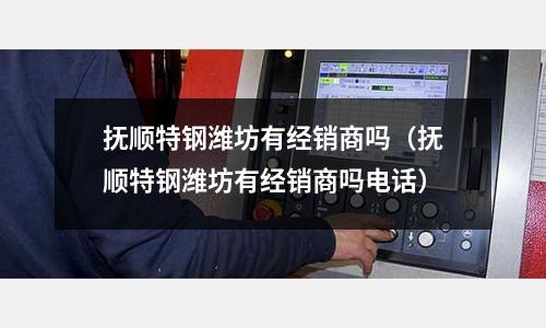 撫順特鋼濰坊有經(jīng)銷商嗎（撫順特鋼濰坊有經(jīng)銷商嗎電話）