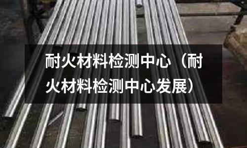 耐火材料檢測中心（耐火材料檢測中心發(fā)展）