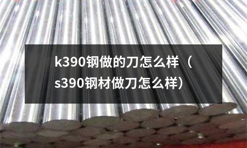 k390鋼做的刀怎么樣（s390鋼材做刀怎么樣）