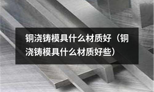 銅澆鑄模具什么材質好（銅澆鑄模具什么材質好些）