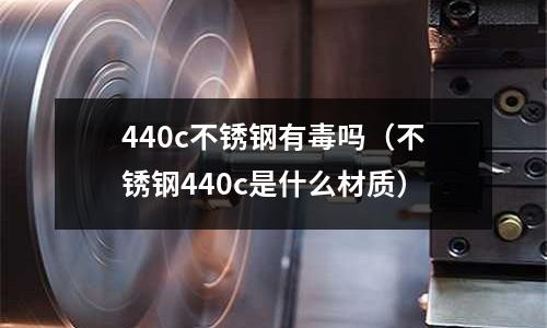 440c不銹鋼有毒嗎（不銹鋼440c是什么材質(zhì)）