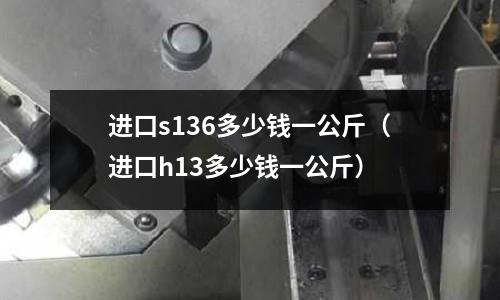 進(jìn)口s136多少錢(qián)一公斤（進(jìn)口h13多少錢(qián)一公斤）