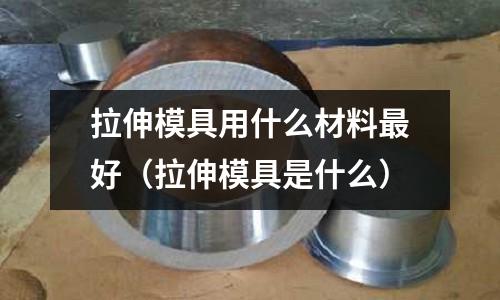 拉伸模具用什么材料最好（拉伸模具是什么）