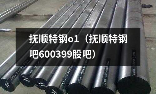 撫順特鋼o1（撫順特鋼吧600399股吧）