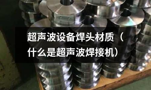 超聲波設(shè)備焊頭材質(zhì)（什么是超聲波焊接機(jī)）