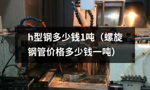 h型鋼多少錢1噸（螺旋鋼管價格多少錢一噸）