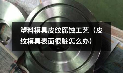 塑料模具皮紋腐蝕工藝（皮紋模具表面很臟怎么辦）