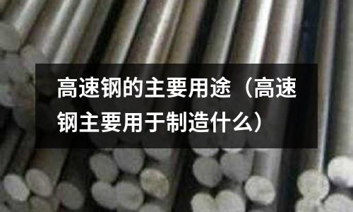高速鋼的主要用途（高速鋼主要用于制造什么）