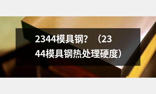 2344模具鋼？（2344模具鋼熱處理硬度）