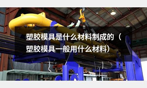 塑膠模具是什么材料制成的(塑膠模具一般用什么材料)
