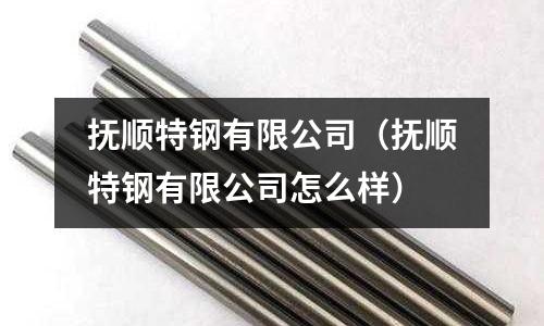 撫順特鋼有限公司(撫順特鋼有限公司怎么樣)