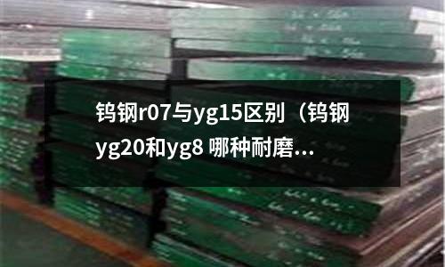 鎢鋼r07與yg15區別（鎢鋼yg20和yg8 哪種耐磨）