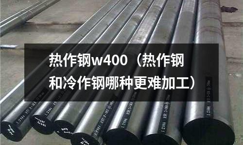 熱作鋼w400（熱作鋼和冷作鋼哪種更難加工）