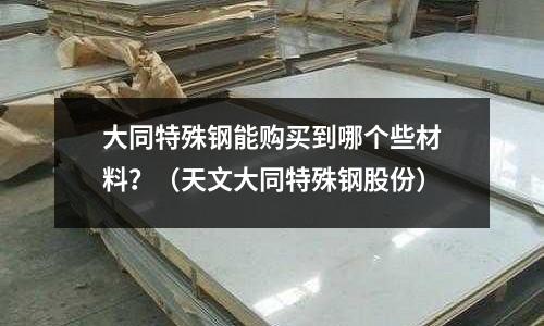 大同特殊鋼能購買到哪個些材料？（天文大同特殊鋼股份）