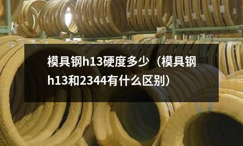 模具鋼h13硬度多少（模具鋼h13和2344有什么區別）