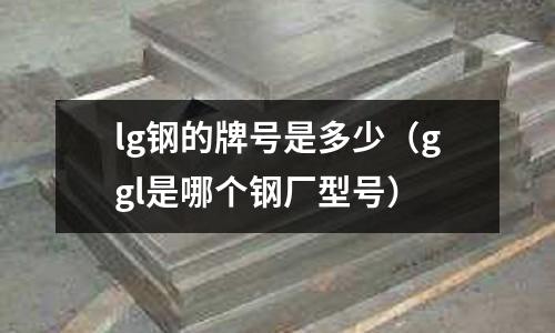 lg鋼的牌號(hào)是多少（ggl是哪個(gè)鋼廠型號(hào)）