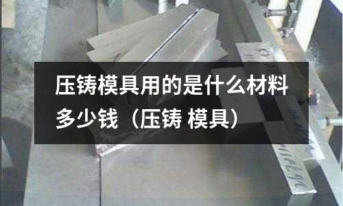 壓鑄模具用的是什么材料多少錢(壓鑄 模具)
