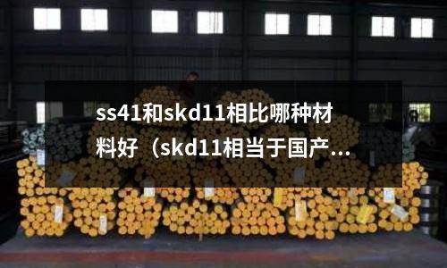 ss41和skd11相比哪種材料好（skd11相當(dāng)于國(guó)產(chǎn)什么材料）