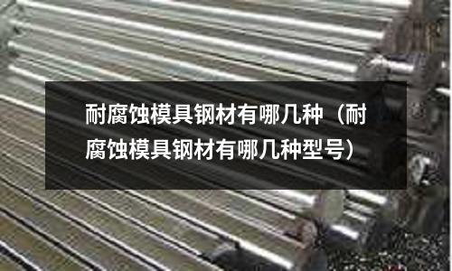 耐腐蝕模具鋼材有哪幾種(耐腐蝕模具鋼材有哪幾種型號)