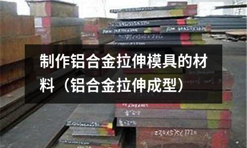制作鋁合金拉伸模具的材料（鋁合金拉伸成型）