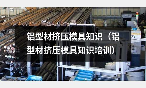 鋁型材擠壓模具知識（鋁型材擠壓模具知識培訓）