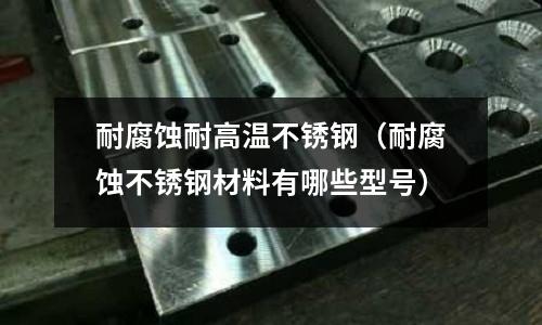 耐腐蝕耐高溫不銹鋼（耐腐蝕不銹鋼材料有哪些型號）