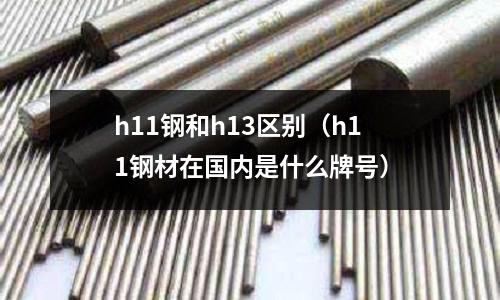 h11鋼和h13區別（h11鋼材在國內是什么牌號）