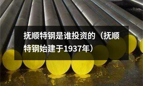 撫順特鋼是誰投資的（撫順特鋼始建于1937年）