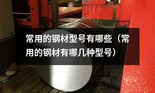 常用的鋼材型號(hào)有哪些（常用的鋼材有哪幾種型號(hào)）