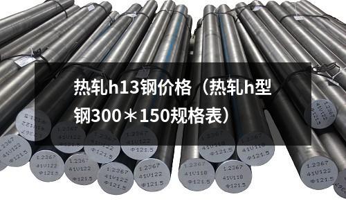 熱軋h13鋼價格（熱軋h型鋼300＊150規格表）