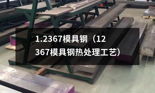 1.2367模具鋼（12367模具鋼熱處理工藝）
