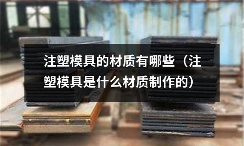 注塑模具的材質有哪些（注塑模具是什么材質制作的）