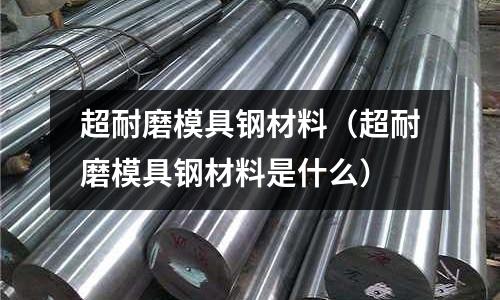超耐磨模具鋼材料（超耐磨模具鋼材料是什么）