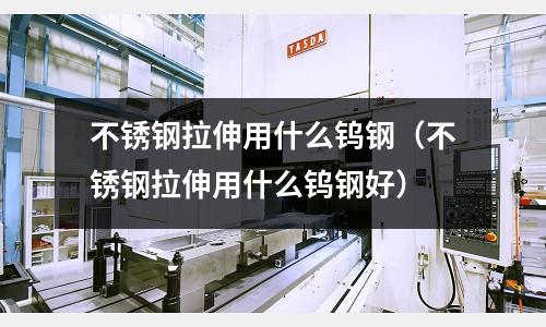 不銹鋼拉伸用什么鎢鋼（不銹鋼拉伸用什么鎢鋼好）