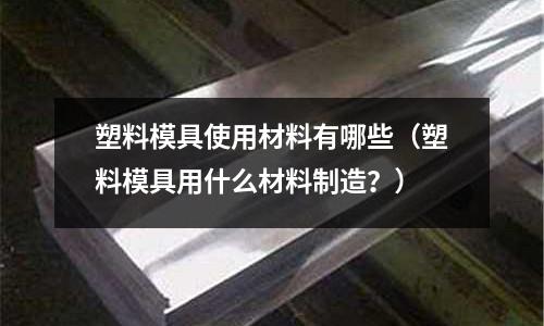 塑料模具使用材料有哪些（塑料模具用什么材料制造？）