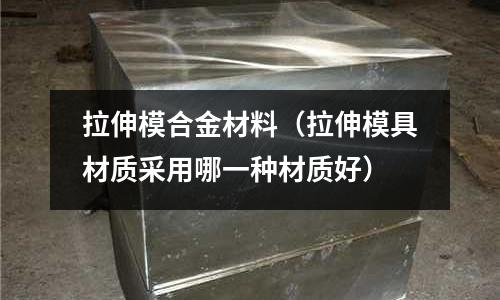 拉伸模合金材料（拉伸模具材質采用哪一種材質好）