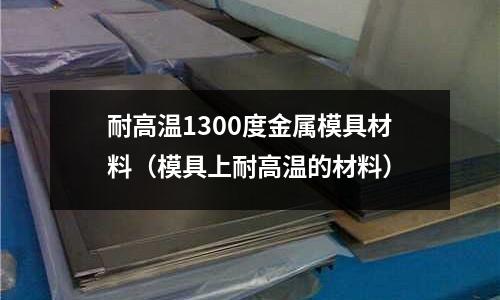 耐高溫1300度金屬模具材料(模具上耐高溫的材料)