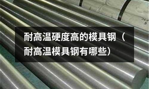 耐高溫硬度高的模具鋼（耐高溫模具鋼有哪些）