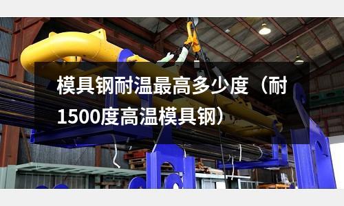 模具鋼耐溫最高多少度(耐1500度高溫模具鋼)