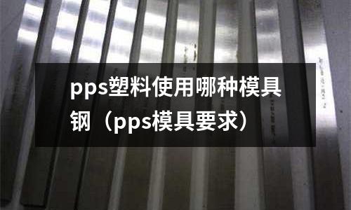 pps塑料使用哪種模具鋼(pps模具要求)
