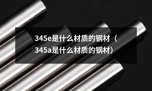 345e是什么材質(zhì)的鋼材(345a是什么材質(zhì)的鋼材)