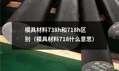 模具材料738h和718h區別（模具材料718什么意思）
