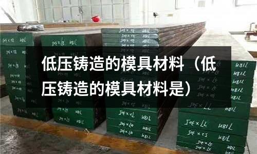 低壓鑄造的模具材料(低壓鑄造的模具材料是)