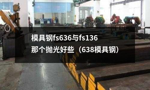 模具鋼fs636與fs136那個(gè)拋光好些(638模具鋼)