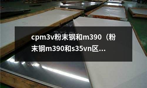 cpm3v粉末鋼和m390（粉末鋼m390和s35vn區別）