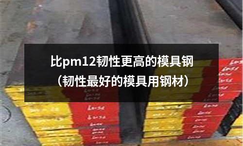 比pm12韌性更高的模具鋼（韌性最好的模具用鋼材）