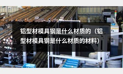 鋁型材模具鋼是什么材質的（鋁型材模具鋼是什么材質的材料）